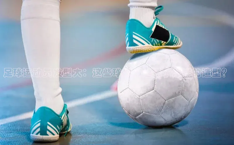 门徒娱乐登录百度 H5足球运动员发型大：这些球星都选择了怎样的造型？