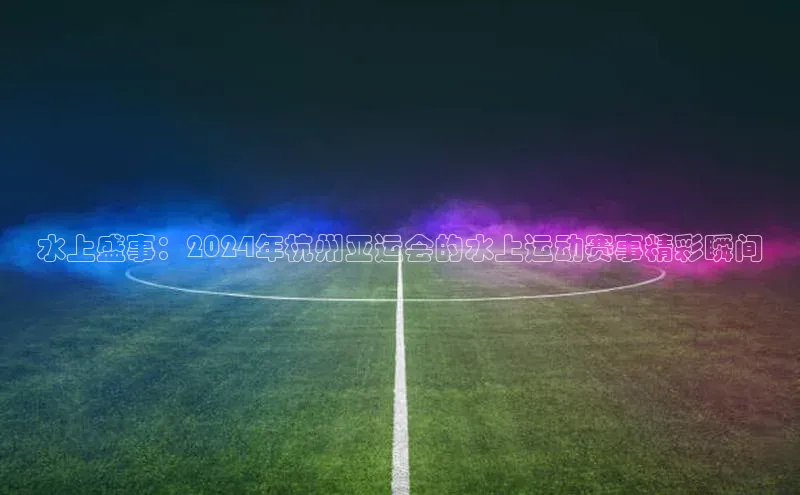 水上盛事：2024年杭州亚运会的水上运动赛事精彩瞬间