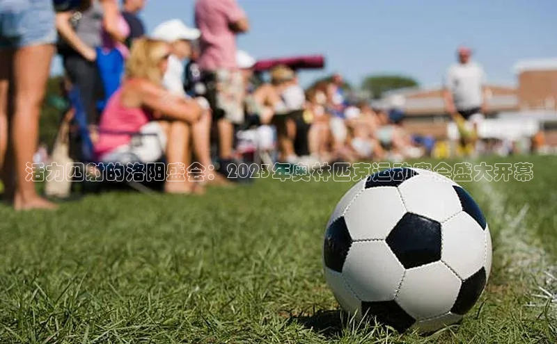 活力四射的洛阳盛会：2023年奥林匹克运动赛会盛大开幕