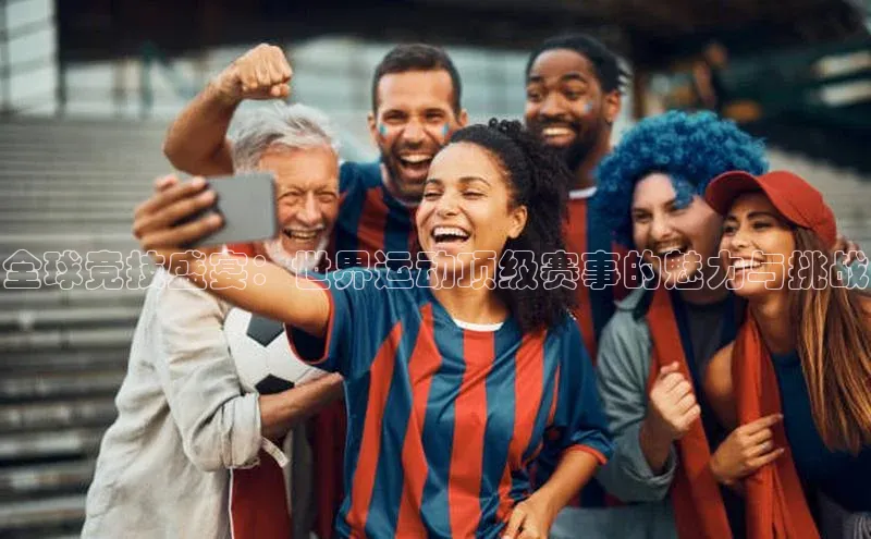 全球竞技盛宴：世界运动顶级赛事的魅力与挑战