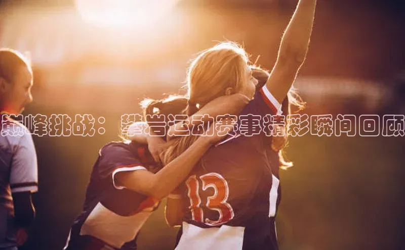 巅峰挑战：攀岩运动赛事精彩瞬间回顾