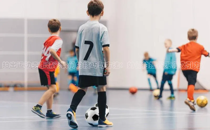 拍出运动赛事精彩瞬间的技巧与方法：如何拍摄得更有吸引力？