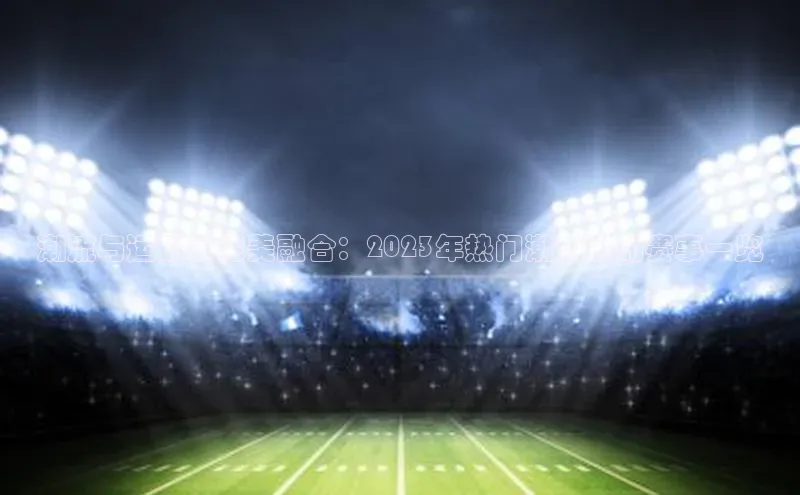 潮流与运动的完美融合：2023年热门潮流运动赛事一览