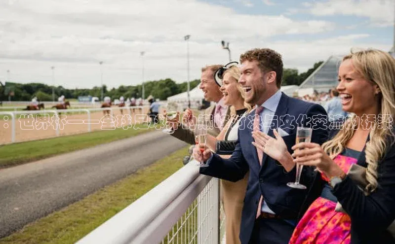 ：世界杯——全球足球界的巅峰对决与文化交流的桥梁