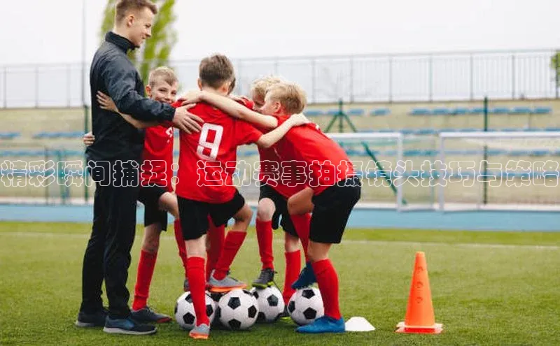 精彩瞬间捕捉：运动赛事拍摄镜头技巧与策略